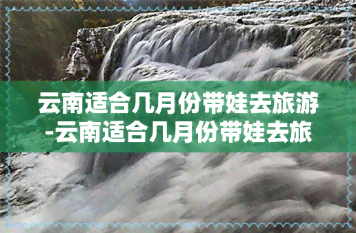 云南适合几月份带娃去旅游-云南适合几月份带娃去旅游呢