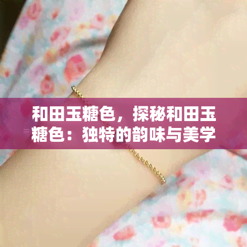 和田玉糖色，探秘和田玉糖色：独特的韵味与美学价值