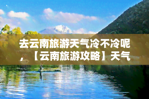 去云南旅游天气冷不冷呢，【云南旅游攻略】天气冷不冷？必带衣物推荐！