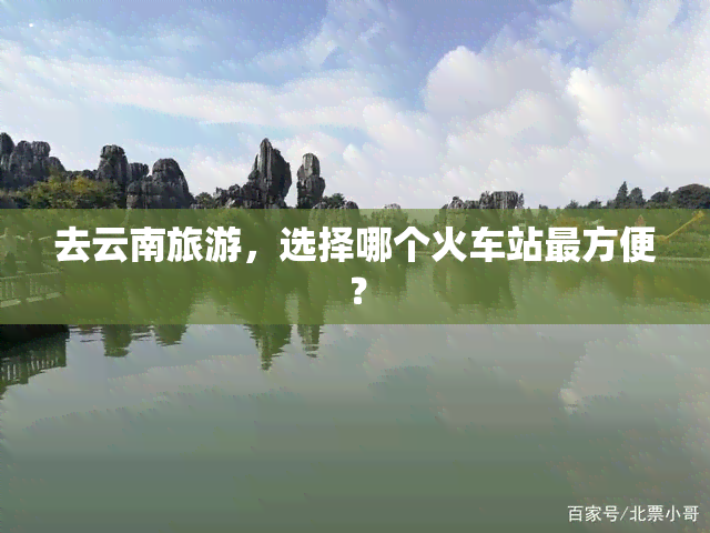 去云南旅游，选择哪个火车站最方便？