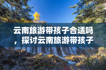 云南旅游带孩子合适吗，探讨云南旅游带孩子的适合性