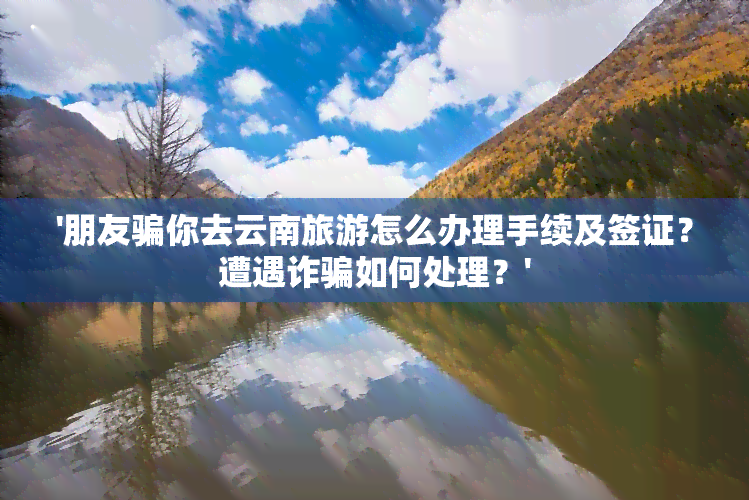 '朋友骗你去云南旅游怎么办理手续及签证？遭遇诈骗如何处理？'