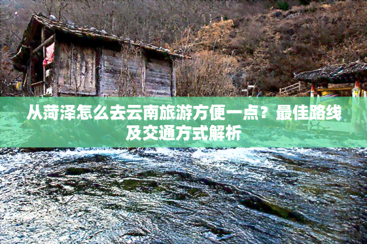 从菏泽怎么去云南旅游方便一点？更佳路线及交通方式解析