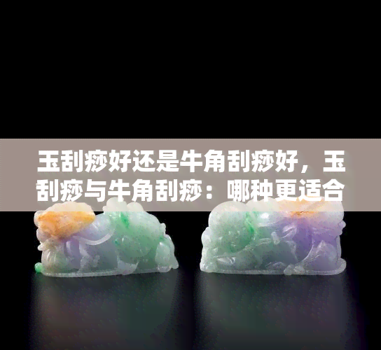 玉刮痧好还是牛角刮痧好，玉刮痧与牛角刮痧：哪种更适合你？