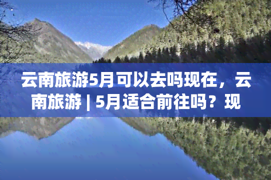 云南旅游5月可以去吗现在，云南旅游 | 5月适合前往吗？现在就了解！