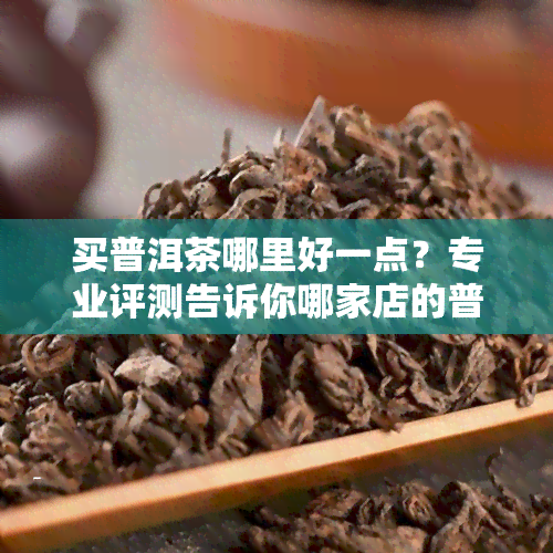 买普洱茶哪里好一点？专业评测告诉你哪家店的普洱茶口感、品质最纯正！