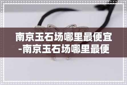 南京玉石场哪里更便宜-南京玉石场哪里更便宜的