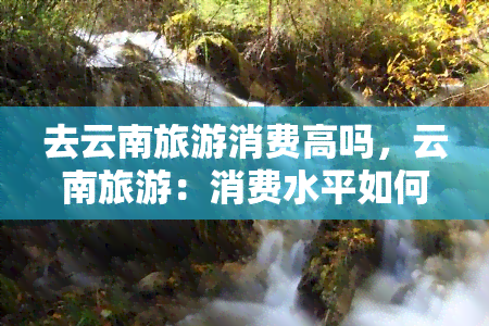 去云南旅游消费高吗，云南旅游：消费水平如何？