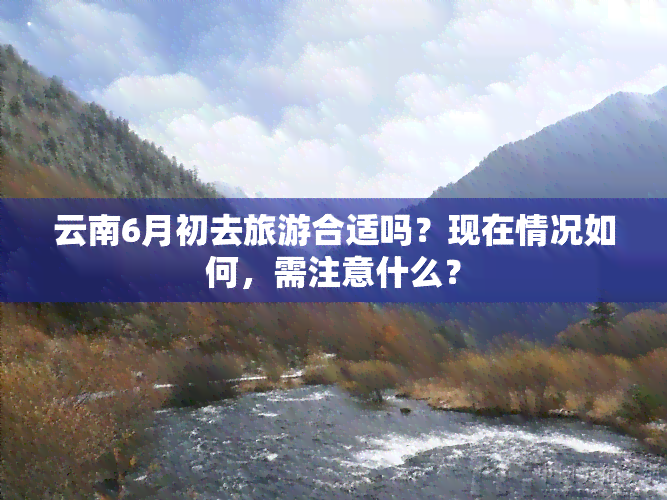 云南6月初去旅游合适吗？现在情况如何，需注意什么？