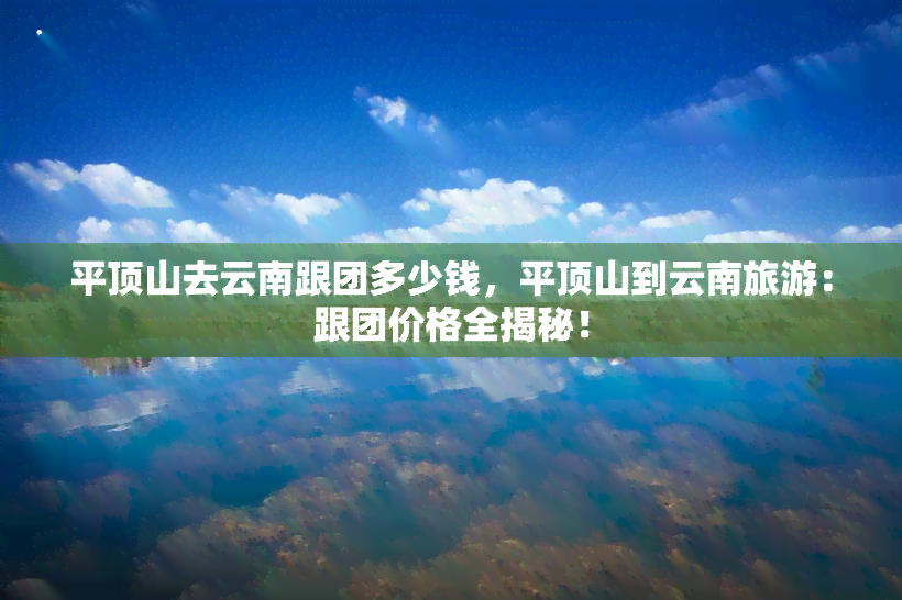 平顶山去云南跟团多少钱，平顶山到云南旅游：跟团价格全揭秘！