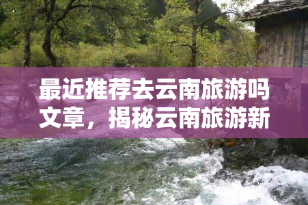 最近推荐去云南旅游吗文章，揭秘云南旅游新热门，最近推荐必去景点