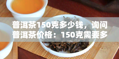 普洱茶150克多少钱，询问普洱茶价格：150克需要多少？