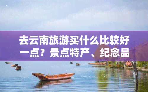 去云南旅游买什么比较好一点？景点特产、纪念品还是当地美食？或者考虑购买一部适合旅行的车？让我们一起来看看吧！