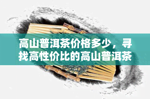 高山普洱茶价格多少，寻找高性价比的高山普洱茶？快来了解最新市场价格！