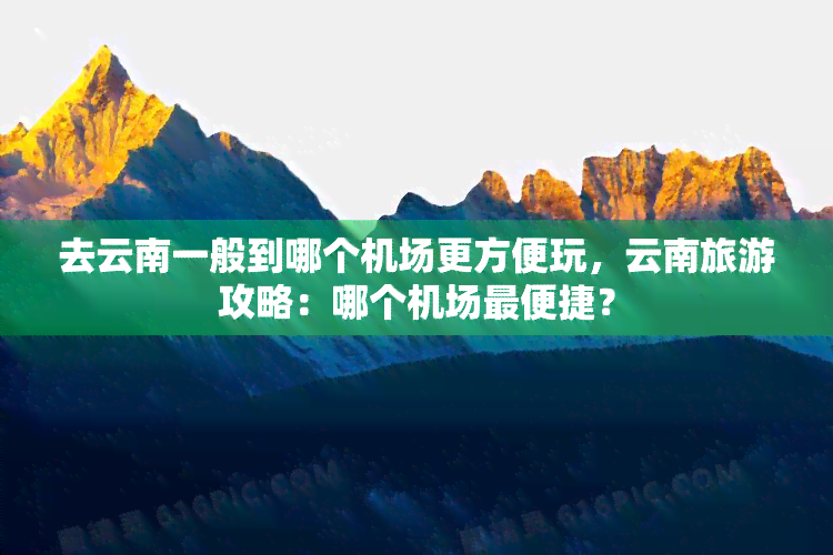 去云南一般到哪个机场更方便玩，云南旅游攻略：哪个机场最便捷？