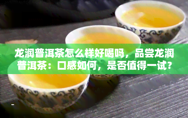 龙润普洱茶怎么样好喝吗，品尝龙润普洱茶：口感如何，是否值得一试？