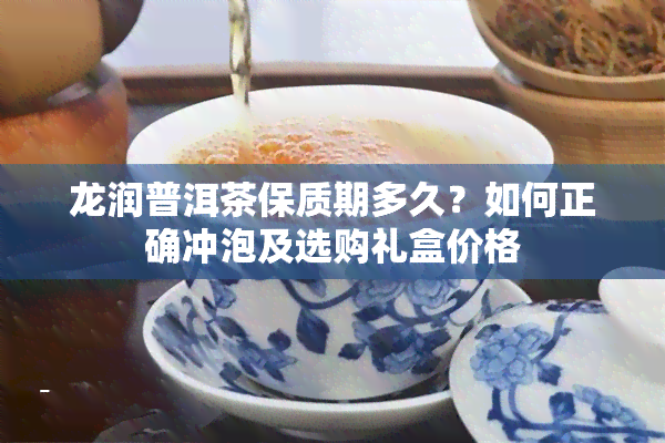 龙润普洱茶保质期多久？如何正确冲泡及选购礼盒价格