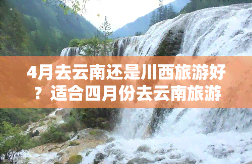 4月去云南还是川西旅游好？适合四月份去云南旅游吗？与成都比较哪个更优？