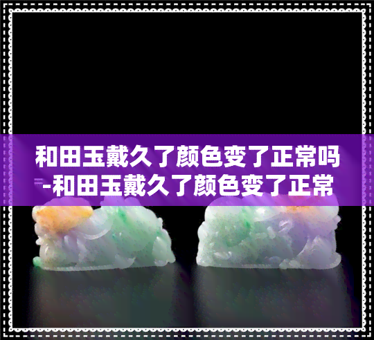 和田玉戴久了颜色变了正常吗-和田玉戴久了颜色变了正常吗图片