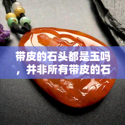 带皮的石头都是玉吗，并非所有带皮的石头都是玉：揭秘玉石的识别方法