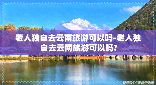 老人独自去云南旅游可以吗-老人独自去云南旅游可以吗?