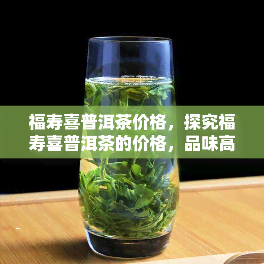 福寿喜普洱茶价格，探究福寿喜普洱茶的价格，品味高品质生活的价值