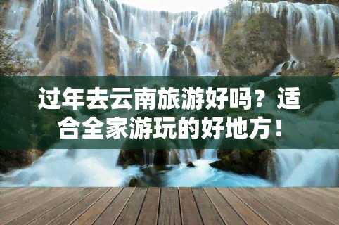 过年去云南旅游好吗？适合全家游玩的好地方！