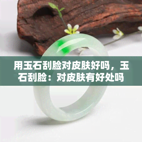 用玉石刮脸对皮肤好吗，玉石刮脸：对皮肤有好处吗？