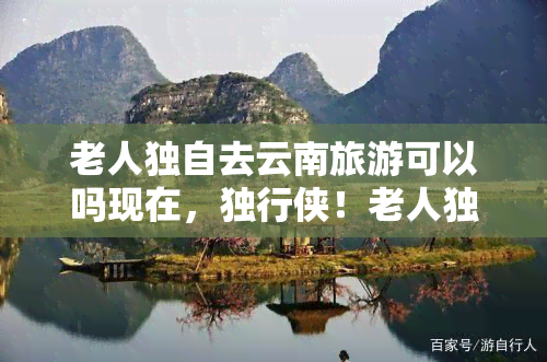 老人独自去云南旅游可以吗现在，独行侠！老人独自去云南旅游安全吗？