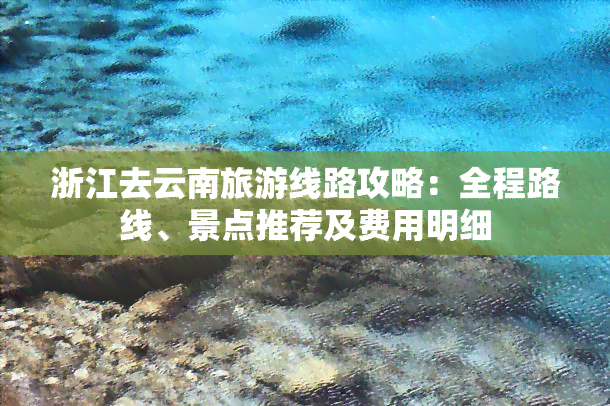 浙江去云南旅游线路攻略：全程路线、景点推荐及费用明细