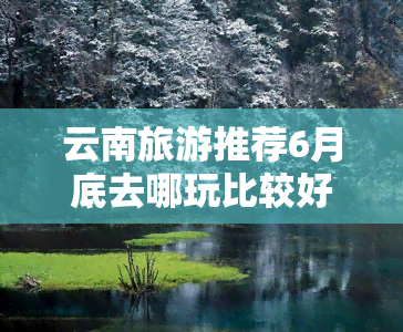 云南旅游推荐6月底去哪玩比较好，探秘云南：6月底旅游胜地推荐