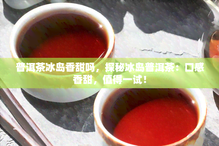 普洱茶冰岛香甜吗，探秘冰岛普洱茶：口感香甜，值得一试！