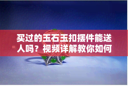 买过的玉石玉扣摆件能送人吗？视频详解教你如何送礼