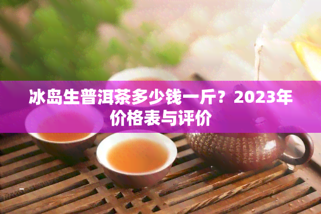 冰岛生普洱茶多少钱一斤？2023年价格表与评价