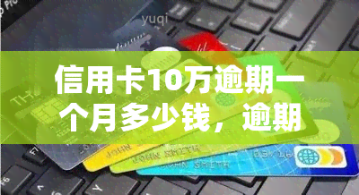 信用卡10万逾期一个月多少钱，逾期一个月，信用卡欠款10万元需要支付多少费用？