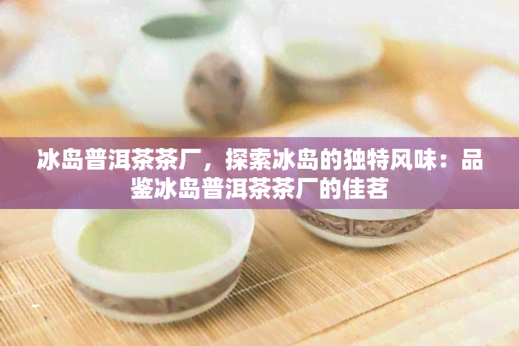 冰岛普洱茶茶厂，探索冰岛的独特风味：品鉴冰岛普洱茶茶厂的佳茗