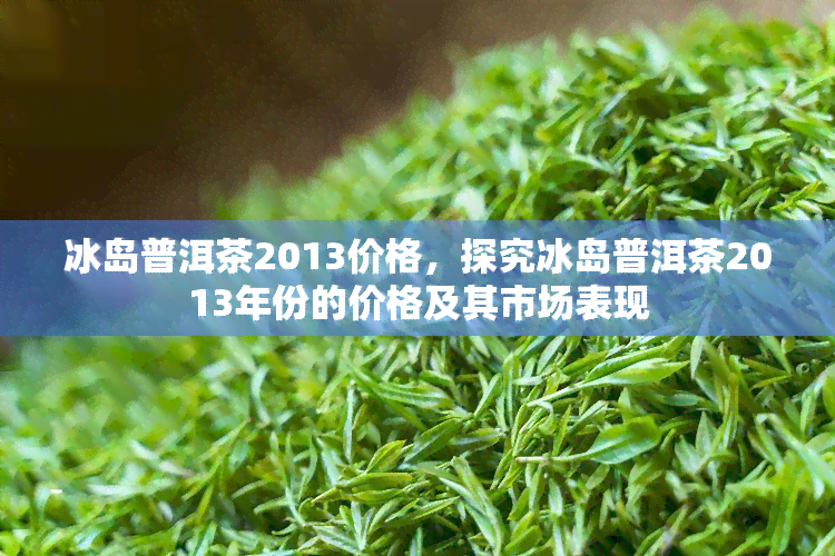 冰岛普洱茶2013价格，探究冰岛普洱茶2013年份的价格及其市场表现