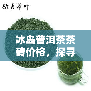 冰岛普洱茶茶砖价格，探寻冰岛普洱茶茶砖的市场价格与价值