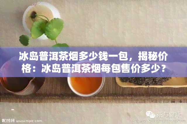 冰岛普洱茶烟多少钱一包，揭秘价格：冰岛普洱茶烟每包售价多少？