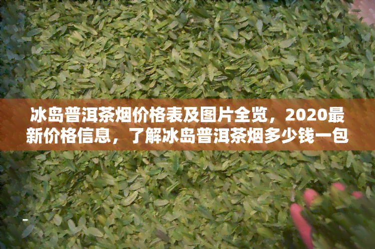 冰岛普洱茶烟价格表及图片全览，2020最新价格信息，了解冰岛普洱茶烟多少钱一包