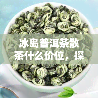 冰岛普洱茶散茶什么价位，探究冰岛普洱茶散茶的市场价格区间