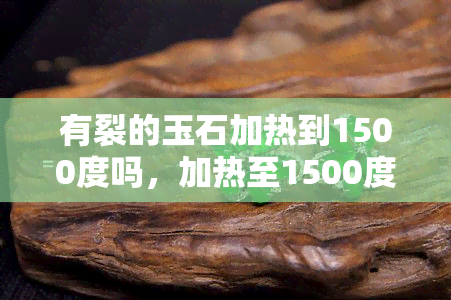 有裂的玉石加热到1500度吗，加热至1500度：裂玉重生的可能性？