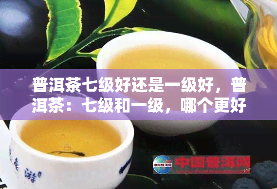 普洱茶七级好还是一级好，普洱茶：七级和一级，哪个更好？