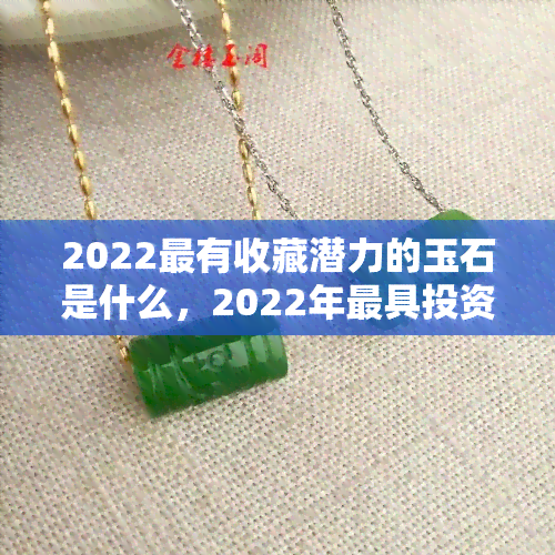 2022最有收藏潜力的玉石是什么，2022年更具投资价值的玉石品种揭秘