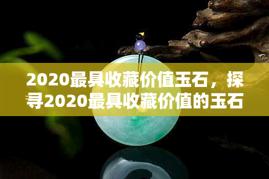 2020更具收藏价值玉石，探寻2020更具收藏价值的玉石，投资未来增值空间