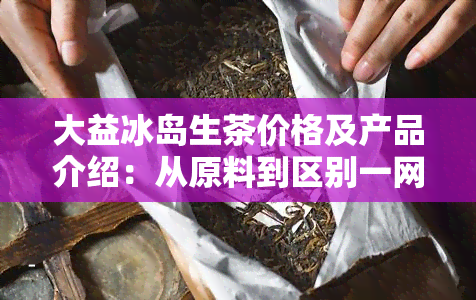 大益冰岛生茶价格及产品介绍：从原料到区别一网打尽