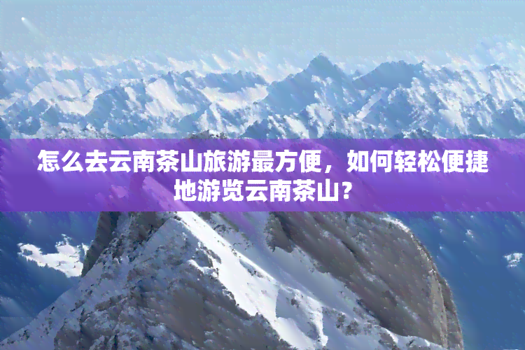 怎么去云南茶山旅游最方便，如何轻松便捷地游览云南茶山？