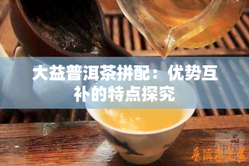 大益普洱茶拼配：优势互补的特点探究