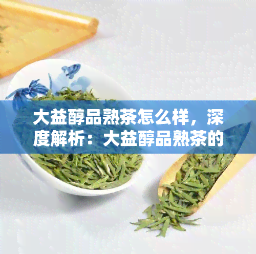 大益醇品熟茶怎么样，深度解析：大益醇品熟茶的口感与品质如何？