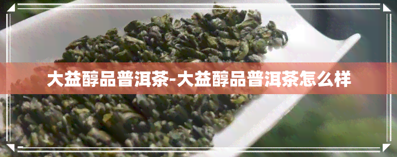 大益醇品普洱茶-大益醇品普洱茶怎么样